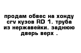 продам обвес на хонду crv кузов RD-1. труба из нержавейки. заднюю дверь верх .